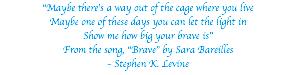 “Maybe there’s a way out of the cage where you live Maybe one of these days you can let the light in Show me how big your brave is” From the song, “Brave” by Sara Bareilles – Stephen K. Levine