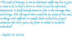 "The task of therapy is not to eliminate suffering but to give a voice to it, to find a form in which it can be expressed. Expression is itself transformation; this is the message that art brings. The therapist then would be an artist of the soul, working with sufferers to enable them to find the proper container for their pain, the form in which it would be embodied" – Stephen K. Levine
