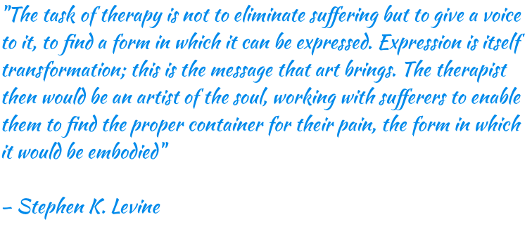 "The task of therapy is not to eliminate suffering but to give a voice to it, to find a form in which it can be expressed. Expression is itself transformation; this is the message that art brings. The therapist then would be an artist of the soul, working with sufferers to enable them to find the proper container for their pain, the form in which it would be embodied" – Stephen K. Levine 